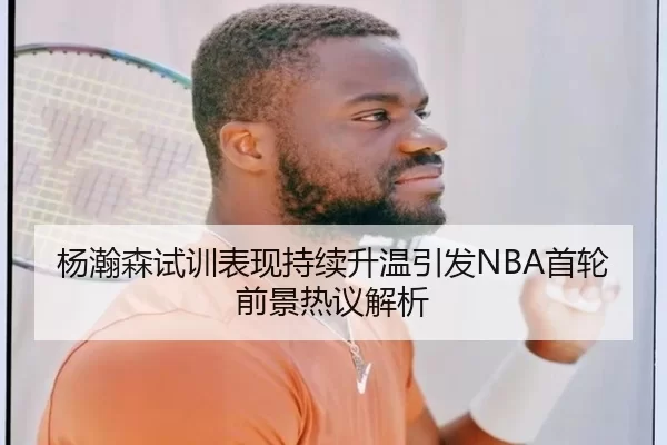 杨瀚森试训表现持续升温引发NBA首轮前景热议解析